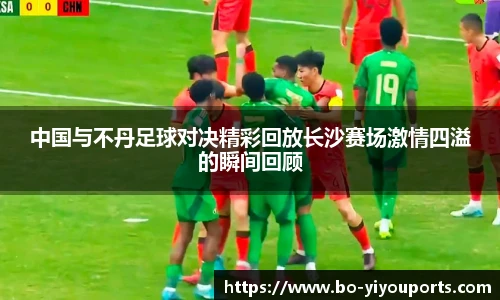 中国与不丹足球对决精彩回放长沙赛场激情四溢的瞬间回顾