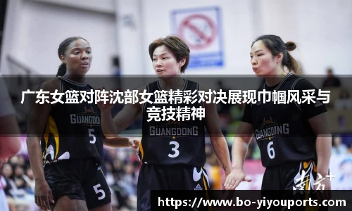 广东女篮对阵沈部女篮精彩对决展现巾帼风采与竞技精神